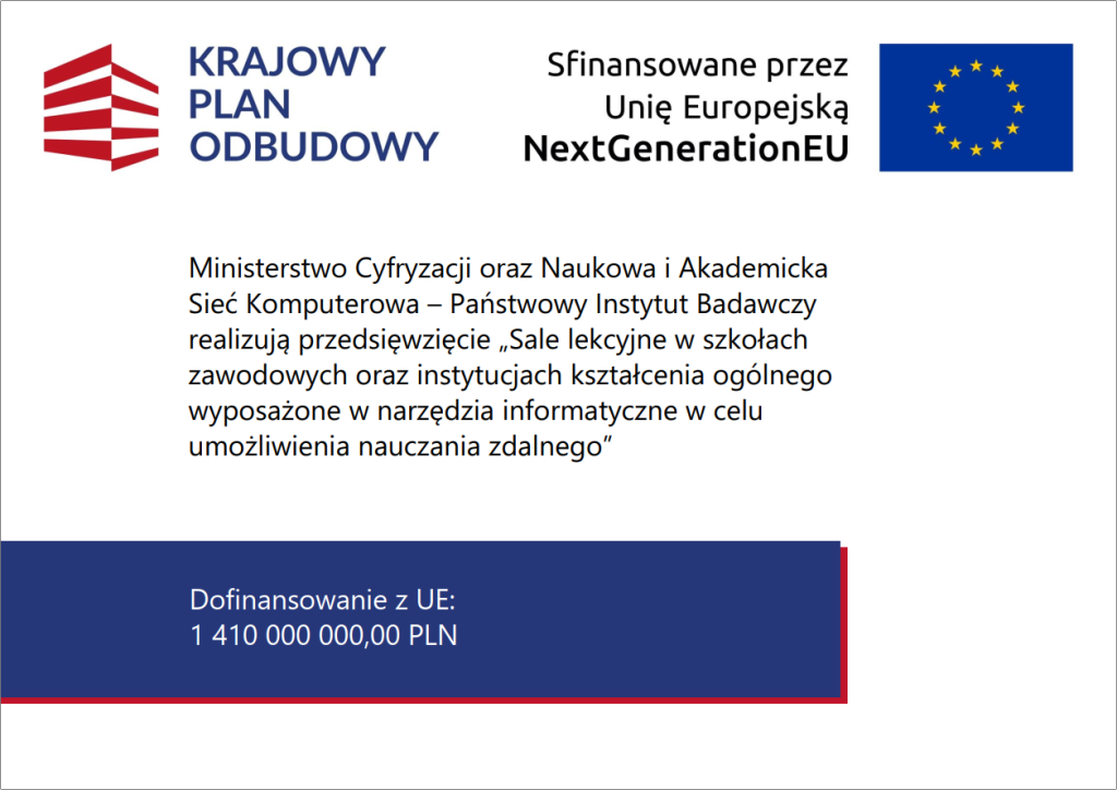 Grafika informacyjna w&nbsp;języku polskim przedstawia komunikat o projekcie finansowanym przez Unię Europejską w ramach programu NextGenerationEU, realizowany w Polsce w ramach Krajowego Planu Odbudowy. Lewa część: czerwony, geometryczny znak graficzny przypominający stylizowany budynek z trzema poziomymi segmentami, obok kt&oacute;rego znajduje się granatowy napis &bdquo;KRAJOWY PLAN ODBUDOWY&rdquo;. Prawa część g&oacute;rna: flaga Unii Europejskiej &ndash; niebieskie tło z dwunastoma ż&oacute;łtymi gwiazdami ułożonymi w okrąg &ndash; oraz&nbsp;czarny napis &bdquo;Sfinansowane przez Unię Europejską NextGenerationEU&rdquo;. Środkowa część: tekst informacyjny o projekcie realizowanym przez Ministerstwo Cyfryzacji oraz&nbsp;Naukową i&nbsp;Akademicką Sieć Komputerową &ndash; Państwowy Instytut Badawczy. Treść opisuje przedsięwzięcie &bdquo;Sale lekcyjne w&nbsp;szkołach zawodowych oraz&nbsp;instytucjach kształcenia og&oacute;lnego wyposażone w&nbsp;narzędzia informatyczne w&nbsp;celu umożliwienia nauczania zdalnego&rdquo;. Dolna część: granatowy prostokąt z cienką czerwoną linią pod spodem, zawierający biały napis &bdquo;Dofinansowanie z&nbsp;UE: 1 410 000 000,00 PLN&rdquo;. Całość utrzymana jest w barwach biało czerwonych i granatowych, charakterystycznych dla identyfikacji wizualnej Krajowego Planu Odbudowy i&nbsp;Unii Europejskiej. Grafika ma charakter promocyjno informacyjny, podkreślający wsparcie UE dla rozwoju cyfrowej edukacji w&nbsp;Polsce.