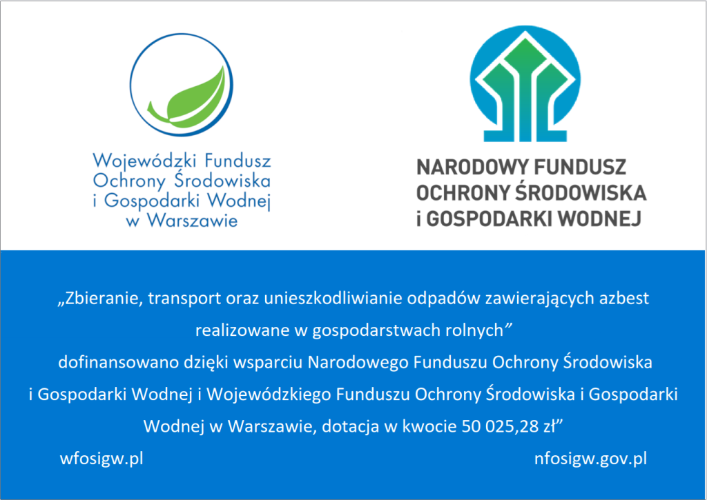 Grafika ma formę oficjalnej planszy informacyjnej dotyczącej dofinansowania działań związanych z&nbsp;usuwaniem azbestu z&nbsp;gospodarstw rolnych. W g&oacute;rnej części umieszczono dwa logotypy instytucji publicznych.  Po lewej stronie znajduje się logo Wojew&oacute;dzkiego Funduszu Ochrony Środowiska i&nbsp;Gospodarki Wodnej w&nbsp;Warszawie: okrąg o&nbsp;niebieskim obrysie, w&nbsp;kt&oacute;rego wnętrzu widnieją dwie zielone, stylizowane liście. Obok logo umieszczono pełną nazwę instytucji zapisaną wielkimi literami.  Po prawej stronie znajduje się logo Narodowego Funduszu Ochrony Środowiska i&nbsp;Gospodarki Wodnej. Składa się ono z&nbsp;geometrycznego znaku w&nbsp;kolorach zielonym i&nbsp;niebieskim, przypominającego uproszczony kształt domu, drzewa lub&nbsp;strzałki skierowanej ku g&oacute;rze. Po prawej stronie znaku widnieje nazwa instytucji.  Dolna część grafiki ma niebieskie tło i&nbsp;zawiera biały tekst informujący, że&nbsp;zadanie polegające na&nbsp;zbieraniu, transporcie oraz&nbsp;unieszkodliwianiu odpad&oacute;w zawierających azbest, realizowane w&nbsp;gospodarstwach rolnych, zostało dofinansowane dzięki wsparciu Narodowego Funduszu Ochrony Środowiska i&nbsp;Gospodarki Wodnej oraz&nbsp;Wojew&oacute;dzkiego Funduszu Ochrony Środowiska i&nbsp;Gospodarki Wodnej w&nbsp;Warszawie. Wskazano wysokość dotacji: 50 025,28 zł. Na dole umieszczono adresy stron internetowych obu instytucji: &bdquo;wfosigw.pl&rdquo; oraz&nbsp;&bdquo;nfosigw.gov.pl&rdquo;.  Całość ma charakter przejrzystej, urzędowej planszy informacyjnej prezentującej źr&oacute;dła finansowania działań związanych z&nbsp;usuwaniem niebezpiecznych odpad&oacute;w.
