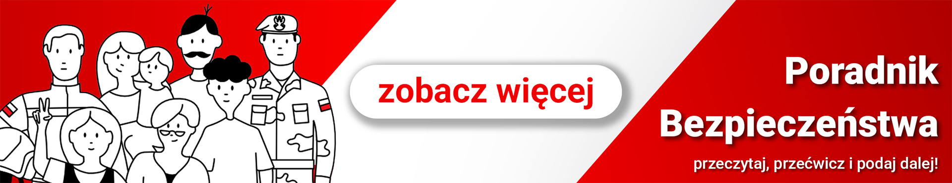 Baner informacyjny w&nbsp;języku polskim, utrzymany w&nbsp;kolorystyce czerwono‑białej, podzielony ukośnie na&nbsp;dwie części. Po lewej stronie znajduje się ilustracja grupy os&oacute;b narysowanych prostą, czarno‑białą kreską. Wśr&oacute;d nich są kobiety, mężczyźni i&nbsp;dzieci, a&nbsp;także osoby w&nbsp;mundurach z&nbsp;naszywkami flagi Polski &ndash; symbolizujące r&oacute;żne grupy społeczne i&nbsp;zawodowe, w&nbsp;tym służby mundurowe. Centralnie umieszczony jest biały, zaokrąglony przycisk z&nbsp;czerwonym napisem &bdquo;zobacz więcej&rdquo;. Po prawej stronie, na&nbsp;czerwonym tle, widnieje duży biały napis &bdquo;Poradnik Bezpieczeństwa&rdquo;, a&nbsp;poniżej mniejszy tekst &bdquo;przeczytaj, przećwicz i podaj dalej!&rdquo;. Kompozycja ma charakter promocyjny &ndash; zachęca odbiorc&oacute;w do zapoznania się z&nbsp;poradnikiem bezpieczeństwa, ćwiczenia zasad i&nbsp;przekazywania ich innym. Kolory oraz&nbsp;symbole narodowe podkreślają polski kontekst i&nbsp;tematykę obywatelską.